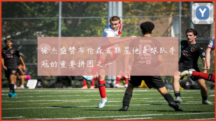 徐杰盛赞布伦森五颗星他是球队夺冠的重要拼图之一