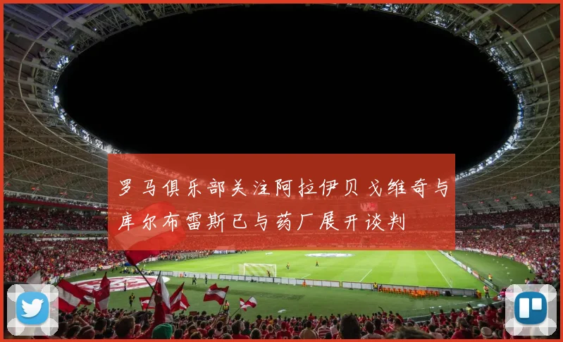 罗马俱乐部关注阿拉伊贝戈维奇与库尔布雷斯已与药厂展开谈判