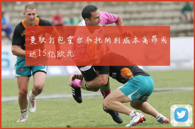 曼联打包霍尔和托纳利成本高昂或达15亿欧元