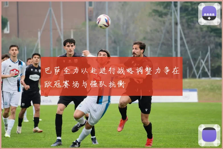 巴萨全力以赴进行战略调整力争在欧冠赛场与强队抗衡