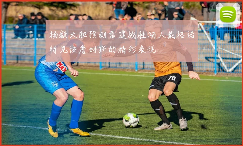 杨毅大胆预测雷霆战胜湖人戴格诺特见证詹姆斯的精彩表现
