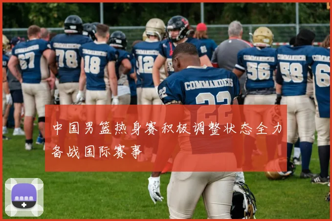 中国男篮热身赛积极调整状态全力备战国际赛事