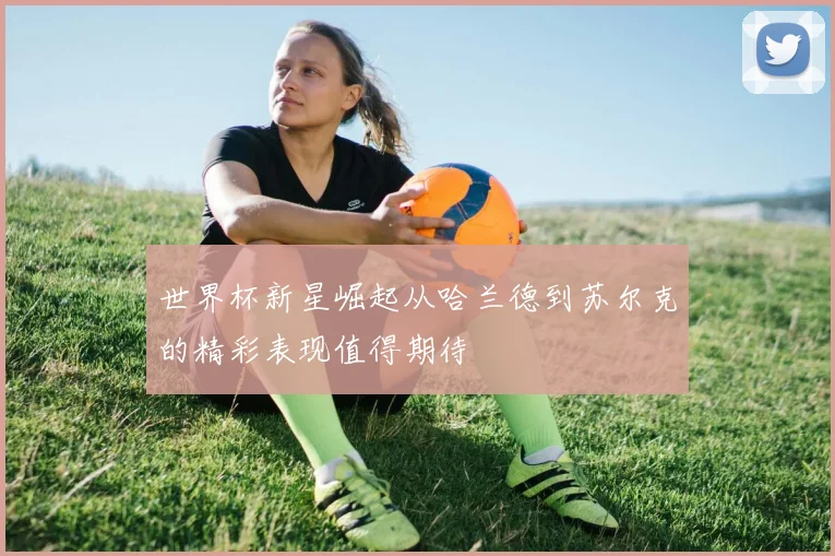 世界杯新星崛起从哈兰德到苏尔克的精彩表现值得期待