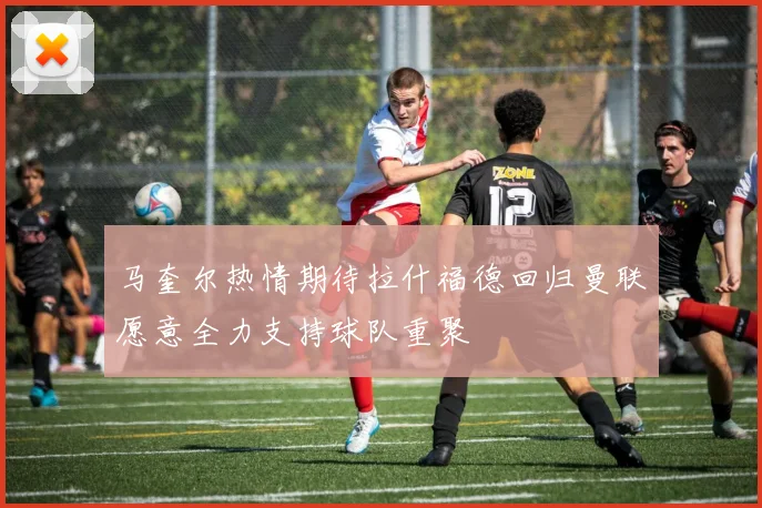 马奎尔热情期待拉什福德回归曼联愿意全力支持球队重聚