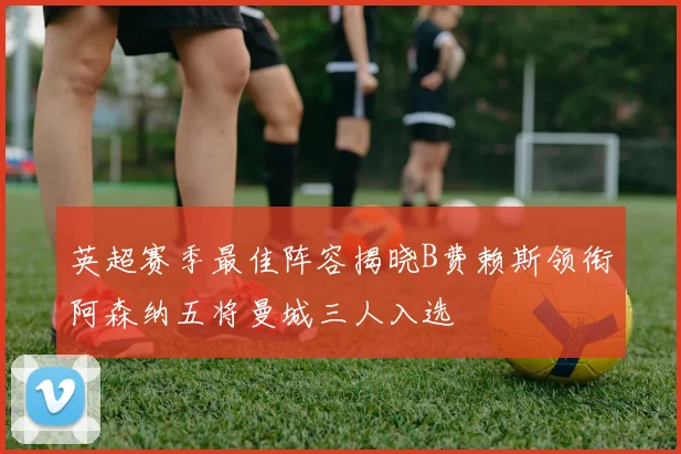 英超赛季最佳阵容揭晓B费赖斯领衔阿森纳五将曼城三人入选