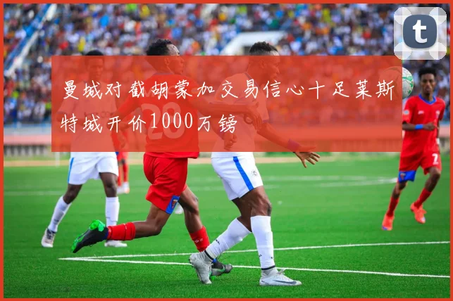 曼城对截胡蒙加交易信心十足莱斯特城开价1000万镑