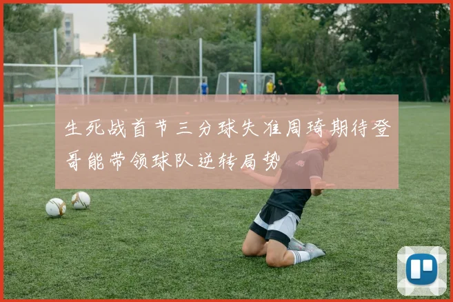 生死战首节三分球失准周琦期待登哥能带领球队逆转局势