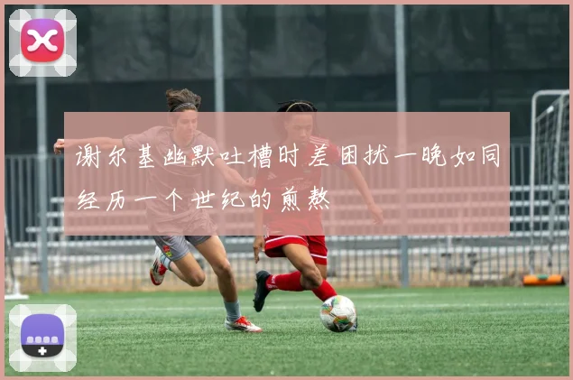 谢尔基幽默吐槽时差困扰一晚如同经历一个世纪的煎熬