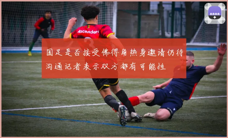 国足是否接受佛得角热身邀请仍待沟通记者表示双方都有可能性
