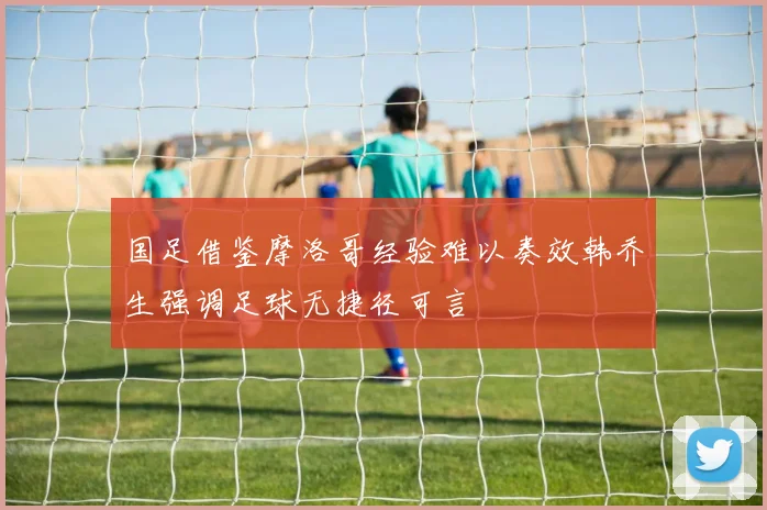 国足借鉴摩洛哥经验难以奏效韩乔生强调足球无捷径可言