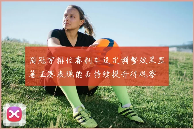 周冠宇排位赛刹车设定调整效果显著正赛表现能否持续提升待观察
